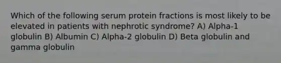 Which of the following serum protein fractions is most likely to be elevated in patients with nephrotic syndrome? A) Alpha-1 globulin B) Albumin C) Alpha-2 globulin D) Beta globulin and gamma globulin