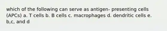 which of the following can serve as antigen- presenting cells (APCs) a. T cells b. B cells c. macrophages d. dendritic cells e. b,c, and d