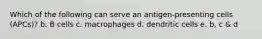 Which of the following can serve an antigen-presenting cells (APCs)? b. B cells c. macrophages d. dendritic cells e. b, c & d