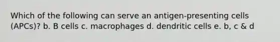 Which of the following can serve an antigen-presenting cells (APCs)? b. B cells c. macrophages d. dendritic cells e. b, c & d