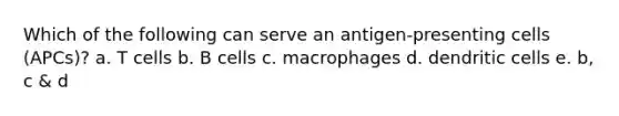 Which of the following can serve an antigen-presenting cells (APCs)? a. T cells b. B cells c. macrophages d. dendritic cells e. b, c & d