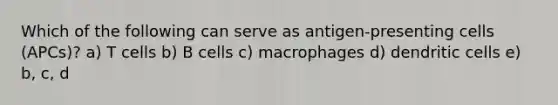 Which of the following can serve as antigen-presenting cells (APCs)? a) T cells b) B cells c) macrophages d) dendritic cells e) b, c, d