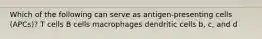 Which of the following can serve as antigen-presenting cells (APCs)? T cells B cells macrophages dendritic cells b, c, and d
