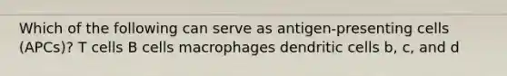 Which of the following can serve as antigen-presenting cells (APCs)? T cells B cells macrophages dendritic cells b, c, and d