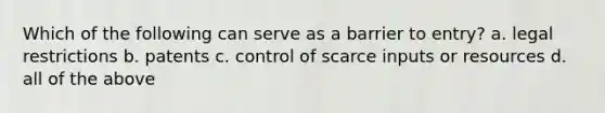 Which of the following can serve as a barrier to entry? a. legal restrictions b. patents c. control of scarce inputs or resources d. all of the above