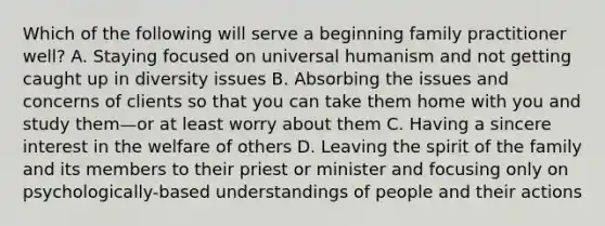 Which of the following will serve a beginning family practitioner well? A. Staying focused on universal humanism and not getting caught up in diversity issues B. Absorbing the issues and concerns of clients so that you can take them home with you and study them—or at least worry about them C. Having a sincere interest in the welfare of others D. Leaving the spirit of the family and its members to their priest or minister and focusing only on psychologically-based understandings of people and their actions