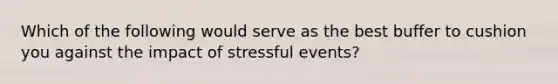 Which of the following would serve as the best buffer to cushion you against the impact of stressful events?