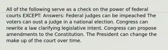 All of the following serve as a check on the power of <a href='https://www.questionai.com/knowledge/kzzdxYQ4u6-federal-courts' class='anchor-knowledge'>federal courts</a> EXCEPT: Answers: Federal judges can be impeached The voters can oust a judge in a national election. Congress can rewrite a law clarifying legislative intent. Congress can propose amendments to the Constitution. The President can change the make up of the court over time.