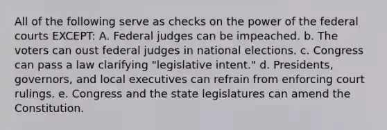 All of the following serve as checks on the power of the federal courts EXCEPT: A. Federal judges can be impeached. b. The voters can oust federal judges in national elections. c. Congress can pass a law clarifying "legislative intent." d. Presidents, governors, and local executives can refrain from enforcing court rulings. e. Congress and the state legislatures can amend the Constitution.