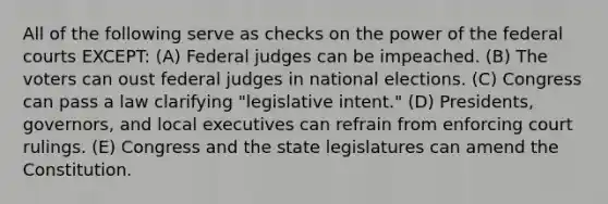 All of the following serve as checks on the power of the federal courts EXCEPT: (A) Federal judges can be impeached. (B) The voters can oust federal judges in national elections. (C) Congress can pass a law clarifying "legislative intent." (D) Presidents, governors, and local executives can refrain from enforcing court rulings. (E) Congress and the state legislatures can amend the Constitution.