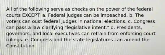 All of the following serve as checks on the power of the federal courts EXCEPT: a. Federal judges can be impeached. b. The voters can oust federal judges in national elections. c. Congress can pass a law clarifying "legislative intent." d. Presidents, governors, and local executives can refrain from enforcing court rulings. e. Congress and the state legislatures can amend the Constitution.