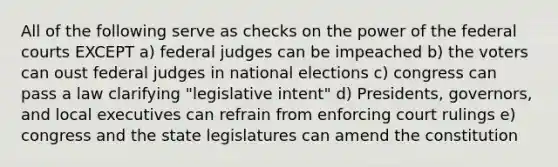 All of the following serve as checks on the power of the federal courts EXCEPT a) federal judges can be impeached b) the voters can oust federal judges in national elections c) congress can pass a law clarifying "legislative intent" d) Presidents, governors, and local executives can refrain from enforcing court rulings e) congress and the state legislatures can amend the constitution