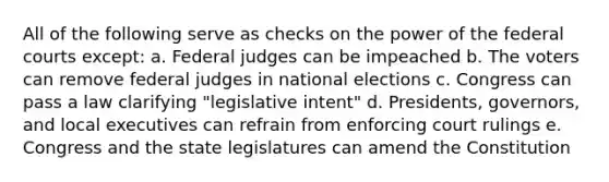 All of the following serve as checks on the power of the federal courts except: a. Federal judges can be impeached b. The voters can remove federal judges in national elections c. Congress can pass a law clarifying "legislative intent" d. Presidents, governors, and local executives can refrain from enforcing court rulings e. Congress and the state legislatures can amend the Constitution