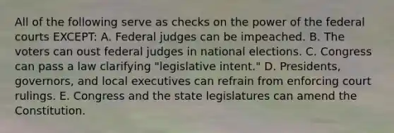 All of the following serve as checks on the power of the federal courts EXCEPT: A. Federal judges can be impeached. B. The voters can oust federal judges in national elections. C. Congress can pass a law clarifying "legislative intent." D. Presidents, governors, and local executives can refrain from enforcing court rulings. E. Congress and the state legislatures can amend the Constitution.