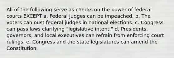 All of the following serve as checks on the power of federal courts EXCEPT a. Federal judges can be impeached. b. The voters can oust federal judges in national elections. c. Congress can pass laws clarifying "legislative intent." d. Presidents, governors, and local executives can refrain from enforcing court rulings. e. Congress and the state legislatures can amend the Constitution.