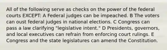 All of the following serve as checks on the power of the <a href='https://www.questionai.com/knowledge/kzzdxYQ4u6-federal-courts' class='anchor-knowledge'>federal courts</a> EXCEPT: A Federal judges can be impeached. B The voters can oust federal judges in national elections. C Congress can pass a law clarifying "legislative intent." D Presidents, governors, and local executives can refrain from enforcing court rulings. E Congress and the state legislatures can amend the Constitution.