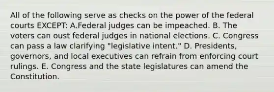 All of the following serve as checks on the power of the federal courts EXCEPT: A.Federal judges can be impeached. B. The voters can oust federal judges in national elections. C. Congress can pass a law clarifying "legislative intent." D. Presidents, governors, and local executives can refrain from enforcing court rulings. E. Congress and the state legislatures can amend the Constitution.