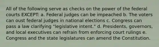 All of the following serve as checks on the power of the federal courts EXCEPT: a. Federal judges can be impeached b. The voters can oust federal judges in national elections c. Congress can pass a law clarifying "legislative intent." d. Presidents, governors, and local executives can refrain from enforcing court rulings e. Congress and the state legislatures can amend the Constitution.