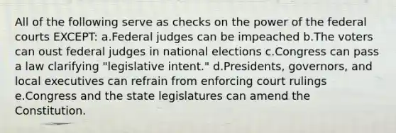 All of the following serve as checks on the power of the <a href='https://www.questionai.com/knowledge/kzzdxYQ4u6-federal-courts' class='anchor-knowledge'>federal courts</a> EXCEPT: a.Federal judges can be impeached b.The voters can oust federal judges in national elections c.Congress can pass a law clarifying "legislative intent." d.Presidents, governors, and local executives can refrain from enforcing court rulings e.Congress and the state legislatures can amend the Constitution.