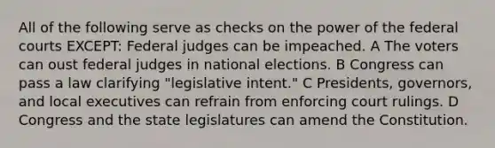 All of the following serve as checks on the power of the federal courts EXCEPT: Federal judges can be impeached. A The voters can oust federal judges in national elections. B Congress can pass a law clarifying "legislative intent." C Presidents, governors, and local executives can refrain from enforcing court rulings. D Congress and the state legislatures can amend the Constitution.