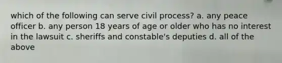 which of the following can serve civil process? a. any peace officer b. any person 18 years of age or older who has no interest in the lawsuit c. sheriffs and constable's deputies d. all of the above