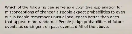 Which of the following can serve as a cognitive explanation for misconceptions of chance? a.People expect probabilities to even out. b.People remember unusual sequences better than ones that appear more random. c.People judge probabilities of future events as contingent on past events. d.All of the above.