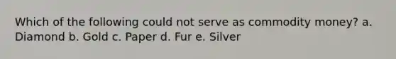Which of the following could not serve as commodity money? a. Diamond b. Gold c. Paper d. Fur e. Silver
