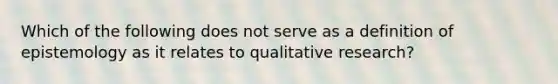 Which of the following does not serve as a definition of epistemology as it relates to qualitative research?