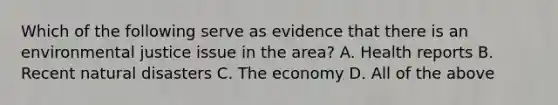 Which of the following serve as evidence that there is an environmental justice issue in the area? A. Health reports B. Recent natural disasters C. The economy D. All of the above