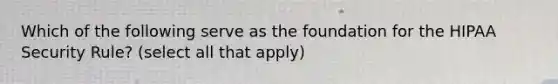 Which of the following serve as the foundation for the HIPAA Security Rule? (select all that apply)