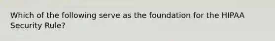 Which of the following serve as the foundation for the HIPAA Security Rule?