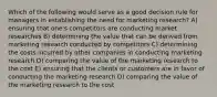 Which of the following would serve as a good decision rule for managers in establishing the need for marketing research? A) ensuring that one's competitors are conducting market researches B) determining the value that can be derived from marketing research conducted by competitors C) determining the costs incurred by other companies in conducting marketing research D) comparing the value of the marketing research to the cost E) ensuring that the clients or customers are in favor of conducting the marketing research D) comparing the value of the marketing research to the cost