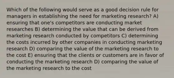 Which of the following would serve as a good decision rule for managers in establishing the need for marketing research? A) ensuring that one's competitors are conducting market researches B) determining the value that can be derived from marketing research conducted by competitors C) determining the costs incurred by other companies in conducting marketing research D) comparing the value of the marketing research to the cost E) ensuring that the clients or customers are in favor of conducting the marketing research D) comparing the value of the marketing research to the cost