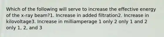 Which of the following will serve to increase the effective energy of the x-ray beam?1. Increase in added filtration2. Increase in kilovoltage3. Increase in milliamperage 1 only 2 only 1 and 2 only 1, 2, and 3