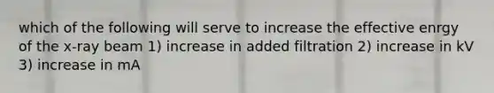 which of the following will serve to increase the effective enrgy of the x-ray beam 1) increase in added filtration 2) increase in kV 3) increase in mA