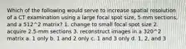 Which of the following would serve to increase spatial resolution of a CT examination using a large focal spot size, 5-mm sections, and a 512^2 matrix? 1. change to small focal spot size 2. acquire 2.5-mm sections 3. reconstruct images in a 320^2 matrix a. 1 only b. 1 and 2 only c. 1 and 3 only d. 1, 2, and 3