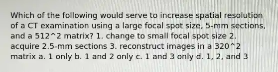 Which of the following would serve to increase spatial resolution of a CT examination using a large focal spot size, 5-mm sections, and a 512^2 matrix? 1. change to small focal spot size 2. acquire 2.5-mm sections 3. reconstruct images in a 320^2 matrix a. 1 only b. 1 and 2 only c. 1 and 3 only d. 1, 2, and 3