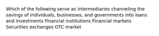 Which of the following serve as intermediaries channeling the savings of individuals, businesses, and governments into loans and investments Financial institutions Financial markets Securities exchanges OTC market