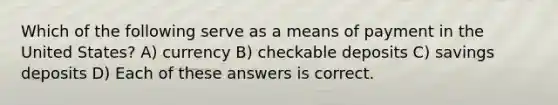 Which of the following serve as a means of payment in the United States? A) currency B) checkable deposits C) savings deposits D) Each of these answers is correct.