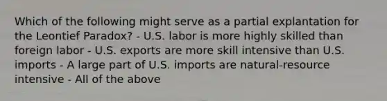 Which of the following might serve as a partial explantation for the Leontief Paradox? - U.S. labor is more highly skilled than foreign labor - U.S. exports are more skill intensive than U.S. imports - A large part of U.S. imports are natural-resource intensive - All of the above