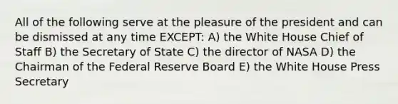 All of the following serve at the pleasure of the president and can be dismissed at any time EXCEPT: A) the White House Chief of Staff B) the Secretary of State C) the director of NASA D) the Chairman of the Federal Reserve Board E) the White House Press Secretary