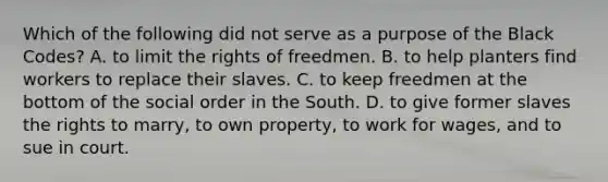 Which of the following did not serve as a purpose of the Black Codes? A. to limit the rights of freedmen. B. to help planters find workers to replace their slaves. C. to keep freedmen at the bottom of the social order in the South. D. to give former slaves the rights to marry, to own property, to work for wages, and to sue in court.