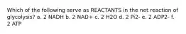 Which of the following serve as REACTANTS in the net reaction of glycolysis? a. 2 NADH b. 2 NAD+ c. 2 H2O d. 2 Pi2- e. 2 ADP2- f. 2 ATP