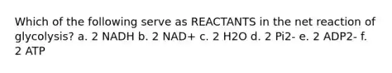 Which of the following serve as REACTANTS in the net reaction of glycolysis? a. 2 NADH b. 2 NAD+ c. 2 H2O d. 2 Pi2- e. 2 ADP2- f. 2 ATP