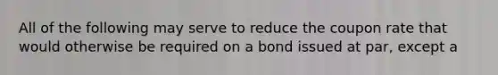 All of the following may serve to reduce the coupon rate that would otherwise be required on a bond issued at par, except a