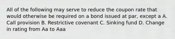 All of the following may serve to reduce the coupon rate that would otherwise be required on a bond issued at par, except a A. Call provision B. Restrictive covenant C. Sinking fund D. Change in rating from Aa to Aaa