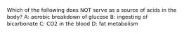 Which of the following does NOT serve as a source of acids in the body? A: aerobic breakdown of glucose B: ingesting of bicarbonate C: CO2 in the blood D: fat metabolism