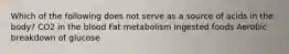 Which of the following does not serve as a source of acids in the body? CO2 in the blood Fat metabolism Ingested foods Aerobic breakdown of glucose