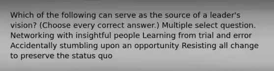 Which of the following can serve as the source of a leader's vision? (Choose every correct answer.) Multiple select question. Networking with insightful people Learning from trial and error Accidentally stumbling upon an opportunity Resisting all change to preserve the status quo