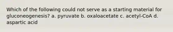 Which of the following could not serve as a starting material for gluconeogenesis? a. pyruvate b. oxaloacetate c. acetyl-CoA d. aspartic acid